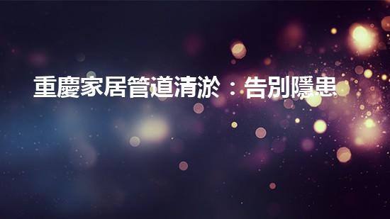 重慶家居管道清淤：告別隱患，守護幸福！